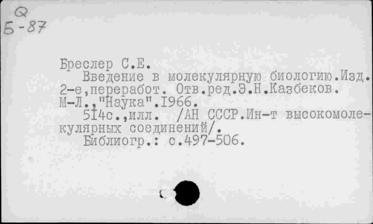 ﻿В-3?
Бреслер С.Е.
Введение в молекулярную 2-е.переработ. Отв.ред.Э.Н М-Л.,"Наука".1966.
514с.,илл. /АН СССР.Ин кулярных соединений/.
Библиогр.: с.497-506.
биологию.Изд. Казбеков.
•т высокомоле-